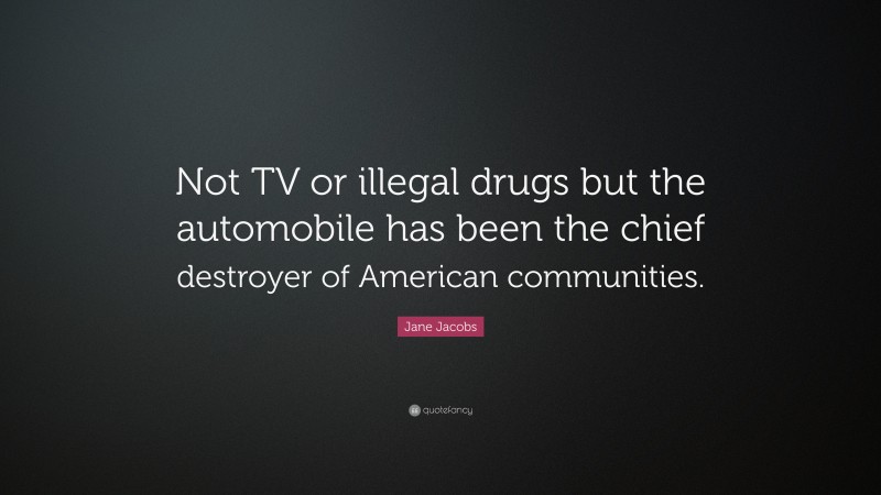Jane Jacobs Quote: “Not TV or illegal drugs but the automobile has been the chief destroyer of American communities.”