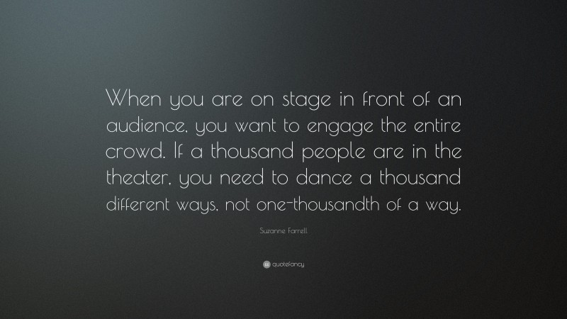 Suzanne Farrell Quote: “When you are on stage in front of an audience, you want to engage the entire crowd. If a thousand people are in the theater, you need to dance a thousand different ways, not one-thousandth of a way.”