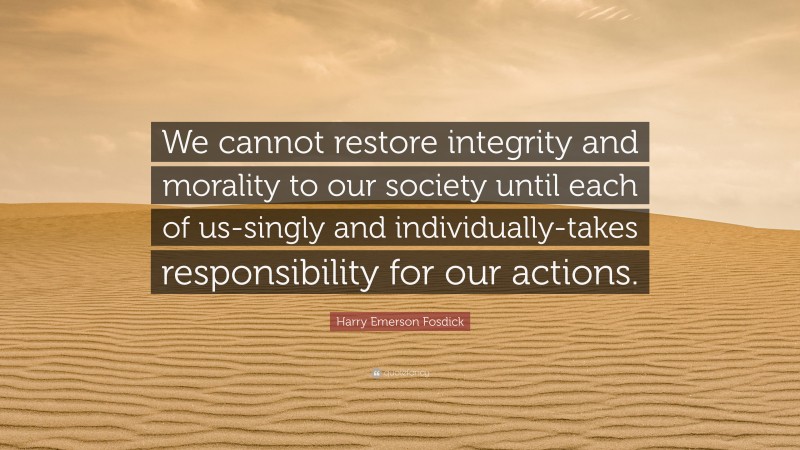 Harry Emerson Fosdick Quote: “We cannot restore integrity and morality to our society until each of us-singly and individually-takes responsibility for our actions.”