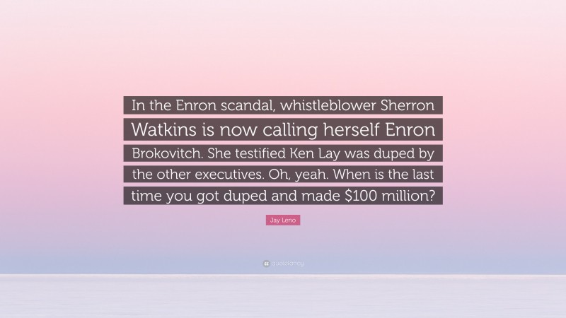 Jay Leno Quote: “In the Enron scandal, whistleblower Sherron Watkins is now calling herself Enron Brokovitch. She testified Ken Lay was duped by the other executives. Oh, yeah. When is the last time you got duped and made $100 million?”