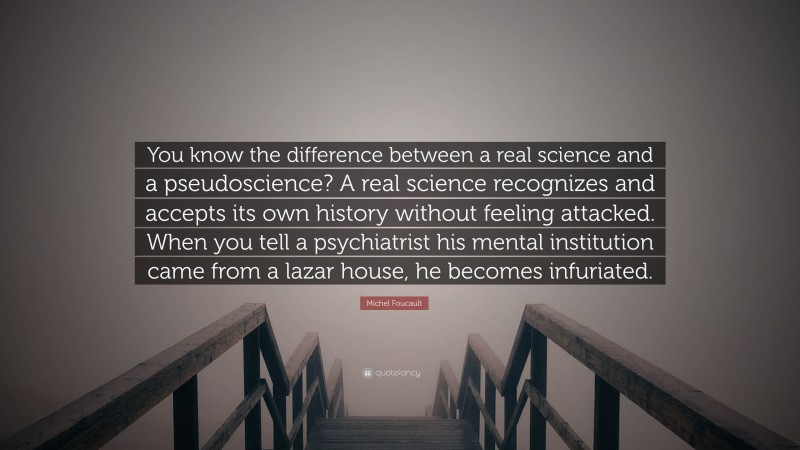 Michel Foucault Quote: “You know the difference between a real science and a pseudoscience? A real science recognizes and accepts its own history without feeling attacked. When you tell a psychiatrist his mental institution came from a lazar house, he becomes infuriated.”