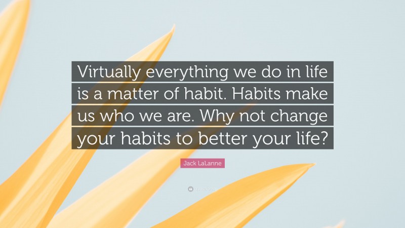 Jack LaLanne Quote: “Virtually everything we do in life is a matter of habit. Habits make us who we are. Why not change your habits to better your life?”