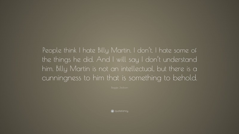 Reggie Jackson Quote: “People think I hate Billy Martin. I don’t. I hate some of the things he did. And I will say I don’t understand him. Billy Martin is not an intellectual, but there is a cunningness to him that is something to behold.”