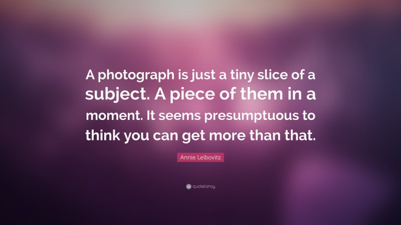 Annie Leibovitz Quote: “A photograph is just a tiny slice of a subject. A piece of them in a moment. It seems presumptuous to think you can get more than that.”