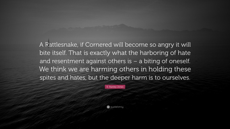 E. Stanley Jones Quote: “A Rattlesnake, if Cornered will become so angry it will bite itself. That is exactly what the harboring of hate and resentment against others is – a biting of oneself. We think we are harming others in holding these spites and hates, but the deeper harm is to ourselves.”
