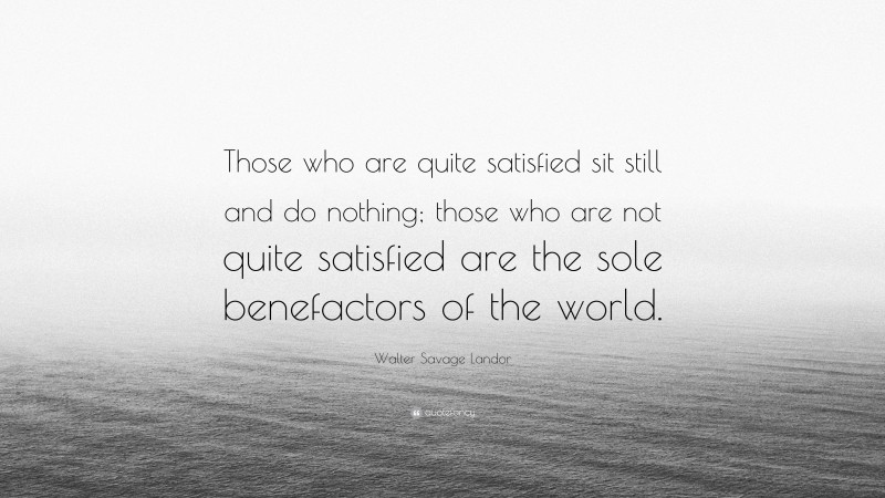 Walter Savage Landor Quote: “Those who are quite satisfied sit still and do nothing; those who are not quite satisfied are the sole benefactors of the world.”
