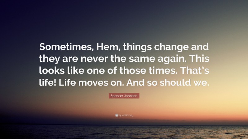 Spencer Johnson Quote: “Sometimes, Hem, things change and they are never the same again. This looks like one of those times. That’s life! Life moves on. And so should we.”