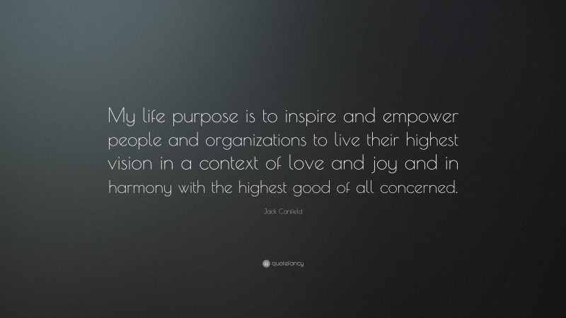 Jack Canfield Quote: “My life purpose is to inspire and empower people and organizations to live their highest vision in a context of love and joy and in harmony with the highest good of all concerned.”