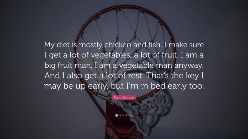 Magic Johnson Quote: “My diet is mostly chicken and fish. I make sure I get a lot of vegetables, a lot of fruit. I am a big fruit man, I am a vegetable man anyway. And I also get a lot of rest. That’s the key I may be up early, but I’m in bed early too.”