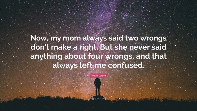 Hugh Laurie Quote: “Now, my mom always said two wrongs don’t make a right. But she never said anything about four wrongs, and that always left me confused.”