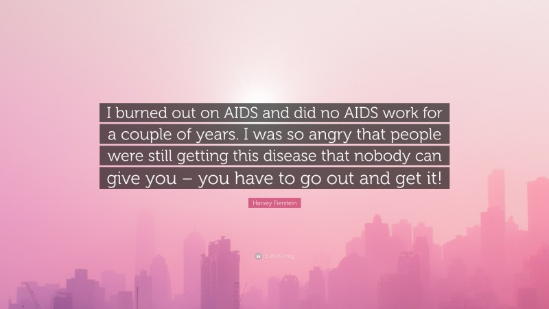 Harvey Fierstein Quote: “I burned out on AIDS and did no AIDS work for a couple of years. I was so angry that people were still getting this disease that nobody can give you – you have to go out and get it!”