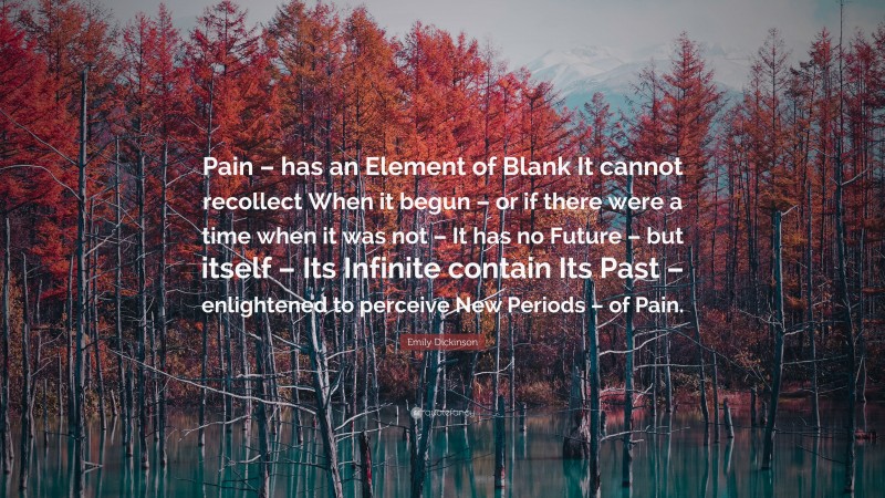 Emily Dickinson Quote: “Pain – has an Element of Blank It cannot recollect When it begun – or if there were a time when it was not – It has no Future – but itself – Its Infinite contain Its Past – enlightened to perceive New Periods – of Pain.”