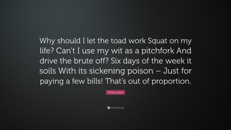 Philip Larkin Quote: “Why should I let the toad work Squat on my life? Can’t I use my wit as a pitchfork And drive the brute off? Six days of the week it soils With its sickening poison – Just for paying a few bills! That’s out of proportion.”