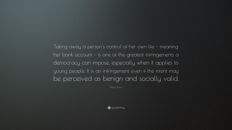 Stieg Larsson Quote: “Taking away a person’s control of her own life – meaning her bank account – is one of the greatest infringements a democracy can impose, especially when it applies to young people. It is an infringement even if the intent may be perceived as benign and socially valid.”