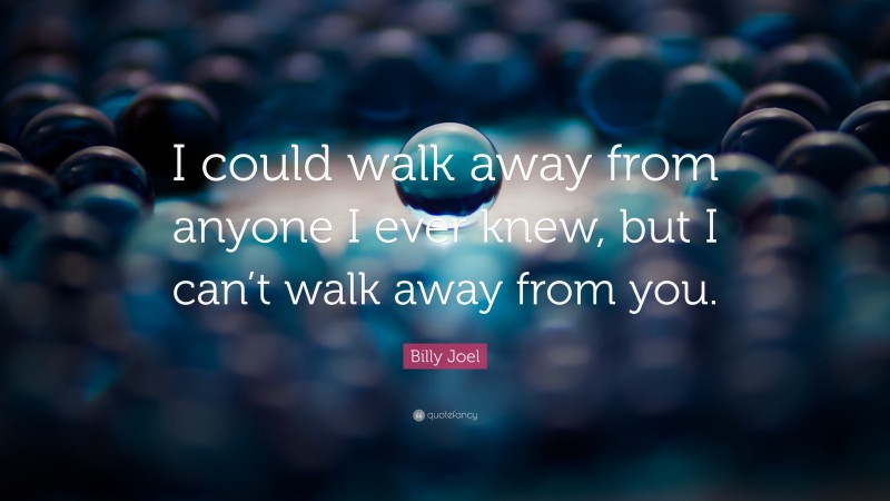 Billy Joel Quote: “I could walk away from anyone I ever knew, but I can’t walk away from you.”