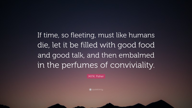 M.F.K. Fisher Quote: “If time, so fleeting, must like humans die, let it be filled with good food and good talk, and then embalmed in the perfumes of conviviality.”