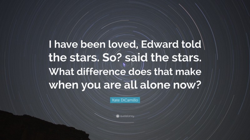 Kate DiCamillo Quote: “I have been loved, Edward told the stars. So? said the stars. What difference does that make when you are all alone now?”