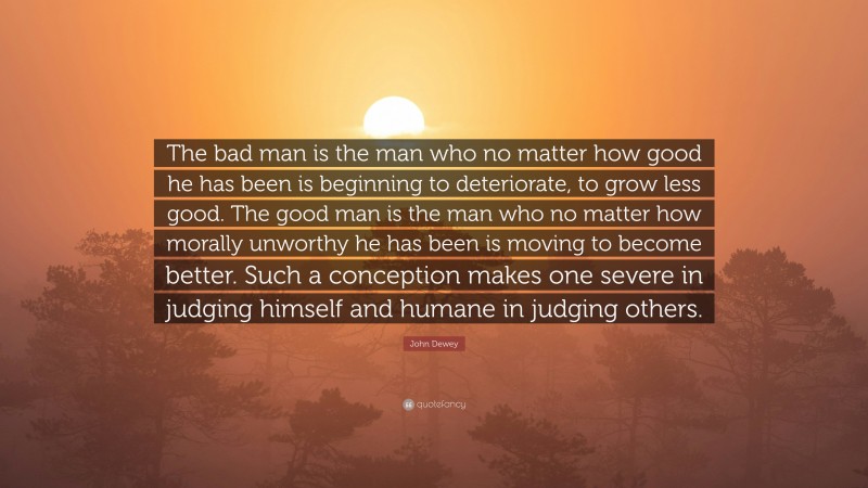John Dewey Quote: “The bad man is the man who no matter how good he has been is beginning to deteriorate, to grow less good. The good man is the man who no matter how morally unworthy he has been is moving to become better. Such a conception makes one severe in judging himself and humane in judging others.”