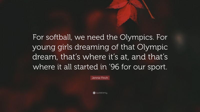 Jennie Finch Quote: “For softball, we need the Olympics. For young girls dreaming of that Olympic dream, that’s where it’s at, and that’s where it all started in ’96 for our sport.”