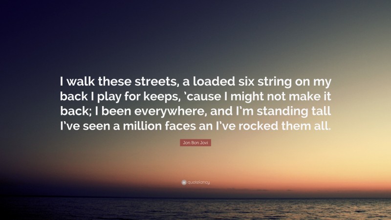 Jon Bon Jovi Quote: “I walk these streets, a loaded six string on my back I play for keeps, ’cause I might not make it back; I been everywhere, and I’m standing tall I’ve seen a million faces an I’ve rocked them all.”
