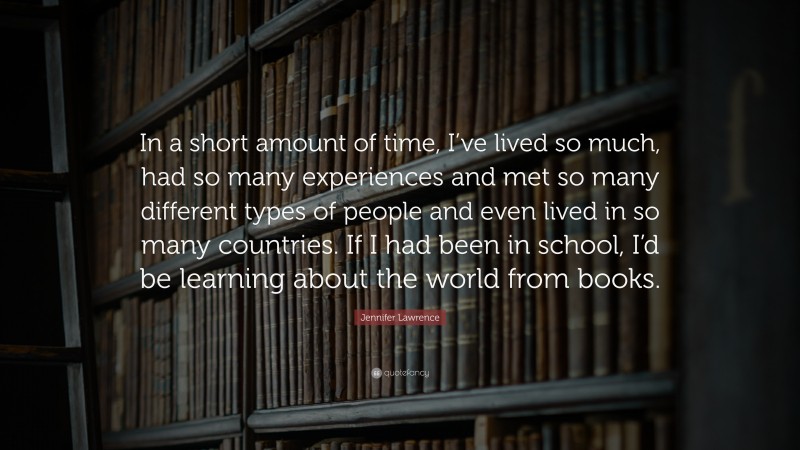 Jennifer Lawrence Quote: “In a short amount of time, I’ve lived so much, had so many experiences and met so many different types of people and even lived in so many countries. If I had been in school, I’d be learning about the world from books.”