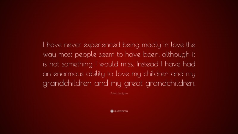 Astrid Lindgren Quote: “I have never experienced being madly in love the way most people seem to have been, although it is not something I would miss. Instead I have had an enormous ability to love my children and my grandchildren and my great grandchildren.”