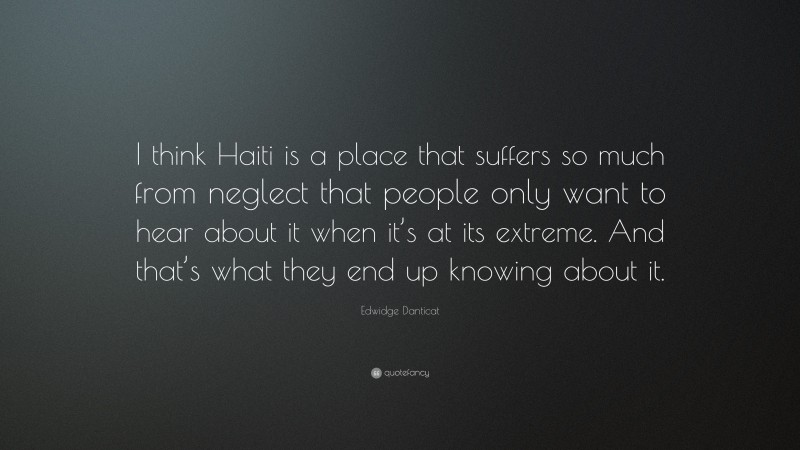 Edwidge Danticat Quote: “I think Haiti is a place that suffers so much from neglect that people only want to hear about it when it’s at its extreme. And that’s what they end up knowing about it.”