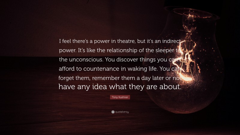 Tony Kushner Quote: “I feel there’s a power in theatre, but it’s an indirect power. It’s like the relationship of the sleeper to the unconscious. You discover things you can’t afford to countenance in waking life. You can forget them, remember them a day later or not have any idea what they are about.”