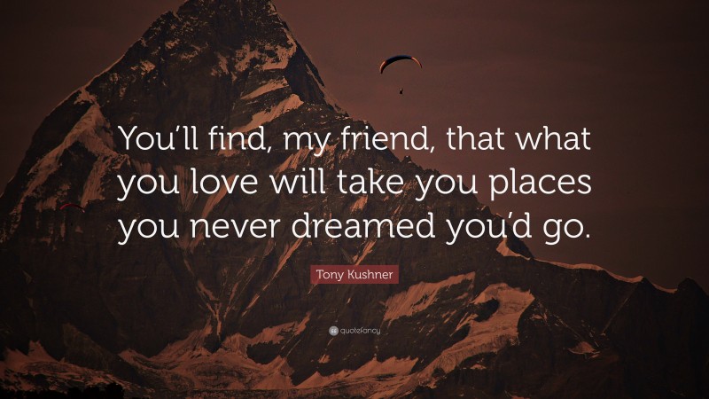 Tony Kushner Quote: “You’ll find, my friend, that what you love will take you places you never dreamed you’d go.”