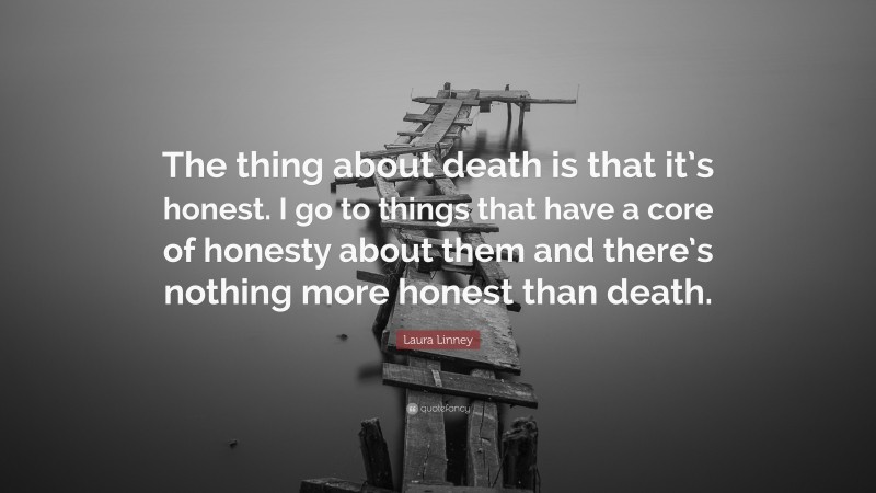 Laura Linney Quote: “The thing about death is that it’s honest. I go to things that have a core of honesty about them and there’s nothing more honest than death.”