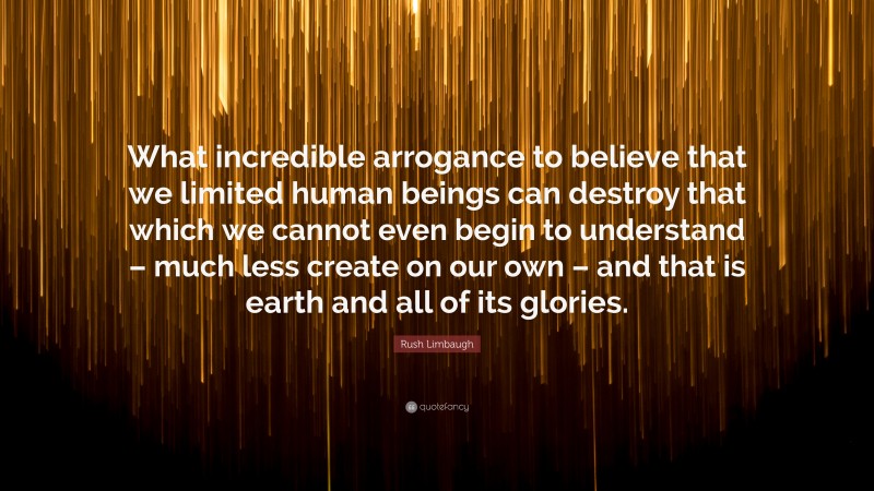 Rush Limbaugh Quote: “What incredible arrogance to believe that we limited human beings can destroy that which we cannot even begin to understand – much less create on our own – and that is earth and all of its glories.”