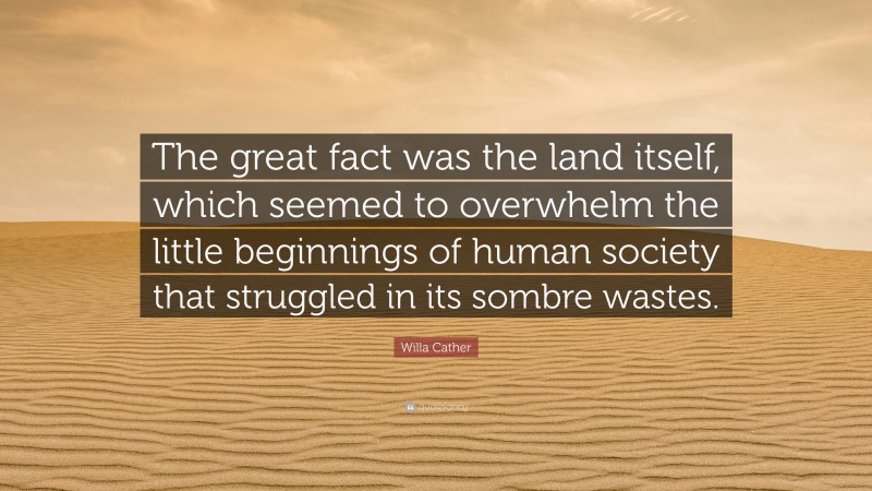 Willa Cather Quote: “The great fact was the land itself, which seemed to overwhelm the little beginnings of human society that struggled in its sombre wastes.”