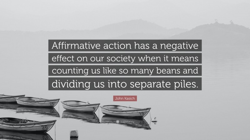 John Kasich Quote: “Affirmative action has a negative effect on our society when it means counting us like so many beans and dividing us into separate piles.”