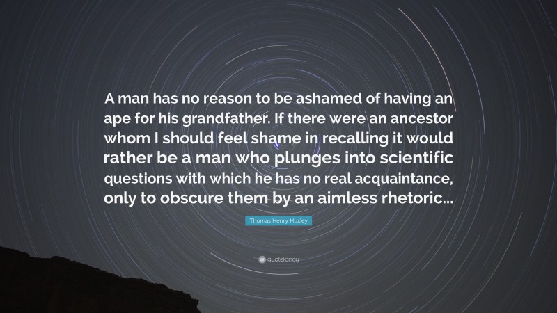 Thomas Henry Huxley Quote: “A man has no reason to be ashamed of having an ape for his grandfather. If there were an ancestor whom I should feel shame in recalling it would rather be a man who plunges into scientific questions with which he has no real acquaintance, only to obscure them by an aimless rhetoric...”