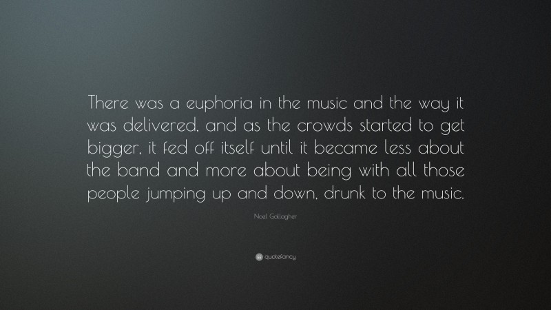 Noel Gallagher Quote: “There was a euphoria in the music and the way it was delivered, and as the crowds started to get bigger, it fed off itself until it became less about the band and more about being with all those people jumping up and down, drunk to the music.”
