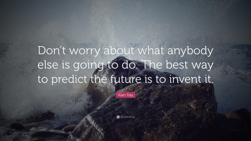 Alan Kay Quote: “Don’t worry about what anybody else is going to do. The best way to predict the future is to invent it.”