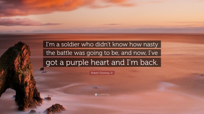 Robert Downey Jr. Quote: “I’m a soldier who didn’t know how nasty the battle was going to be, and now, I’ve got a purple heart and I’m back.”