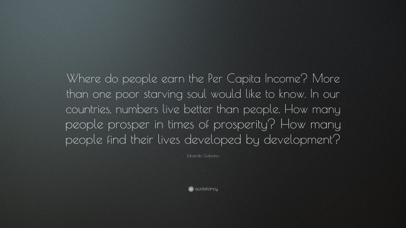 Eduardo Galeano Quote: “Where do people earn the Per Capita Income? More than one poor starving soul would like to know. In our countries, numbers live better than people. How many people prosper in times of prosperity? How many people find their lives developed by development?”