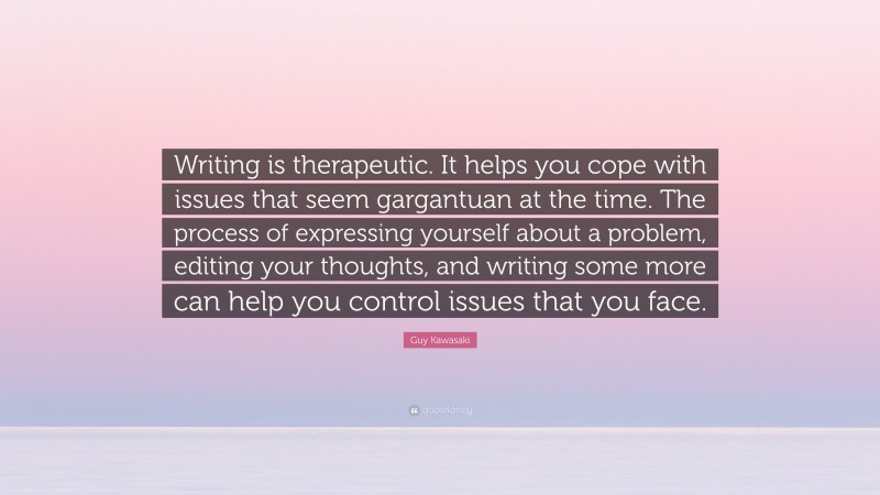 Guy Kawasaki Quote: “Writing is therapeutic. It helps you cope with issues that seem gargantuan at the time. The process of expressing yourself about a problem, editing your thoughts, and writing some more can help you control issues that you face.”