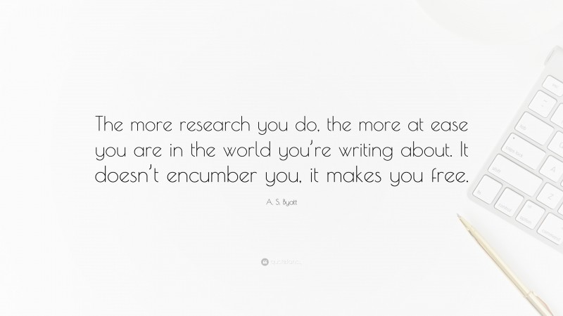 A. S. Byatt Quote: “The more research you do, the more at ease you are in the world you’re writing about. It doesn’t encumber you, it makes you free.”
