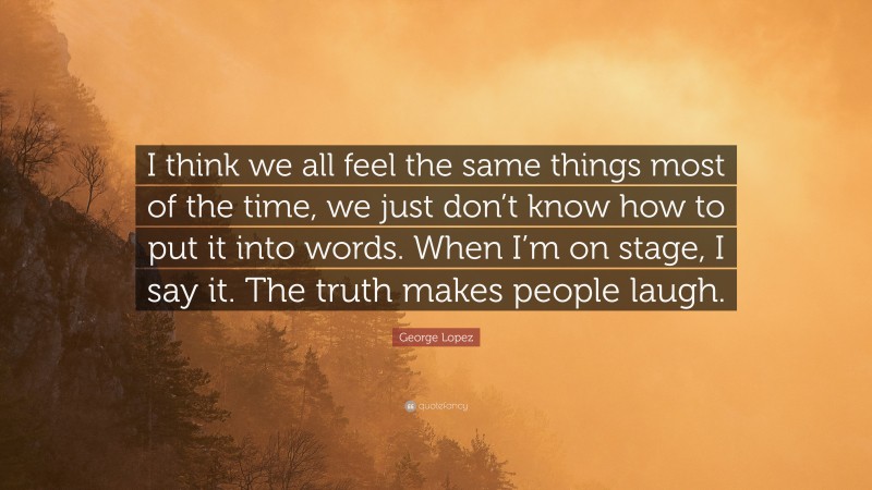 George Lopez Quote: “I think we all feel the same things most of the time, we just don’t know how to put it into words. When I’m on stage, I say it. The truth makes people laugh.”
