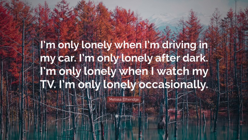 Melissa Etheridge Quote: “I’m only lonely when I’m driving in my car. I’m only lonely after dark. I’m only lonely when I watch my TV. I’m only lonely occasionally.”