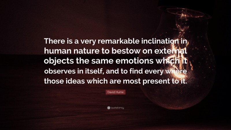 David Hume Quote: “There is a very remarkable inclination in human nature to bestow on external objects the same emotions which it observes in itself, and to find every where those ideas which are most present to it.”