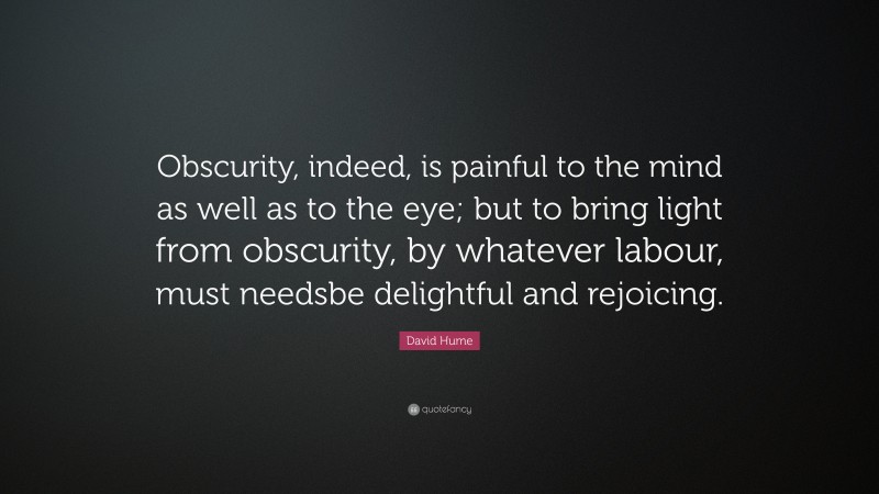 David Hume Quote: “Obscurity, indeed, is painful to the mind as well as to the eye; but to bring light from obscurity, by whatever labour, must needsbe delightful and rejoicing.”