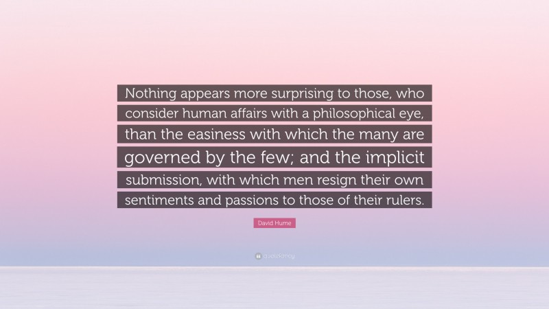 David Hume Quote: “Nothing appears more surprising to those, who consider human affairs with a philosophical eye, than the easiness with which the many are governed by the few; and the implicit submission, with which men resign their own sentiments and passions to those of their rulers.”