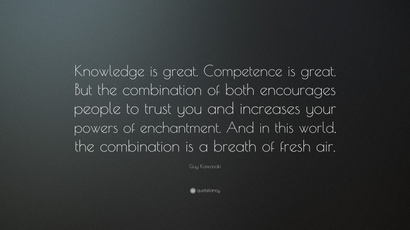 Guy Kawasaki Quote: “Knowledge is great. Competence is great. But the combination of both encourages people to trust you and increases your powers of enchantment. And in this world, the combination is a breath of fresh air.”