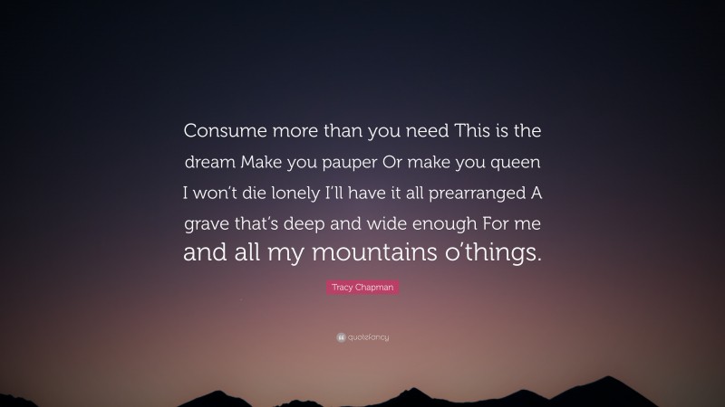 Tracy Chapman Quote: “Consume more than you need This is the dream Make you pauper Or make you queen I won’t die lonely I’ll have it all prearranged A grave that’s deep and wide enough For me and all my mountains o’things.”