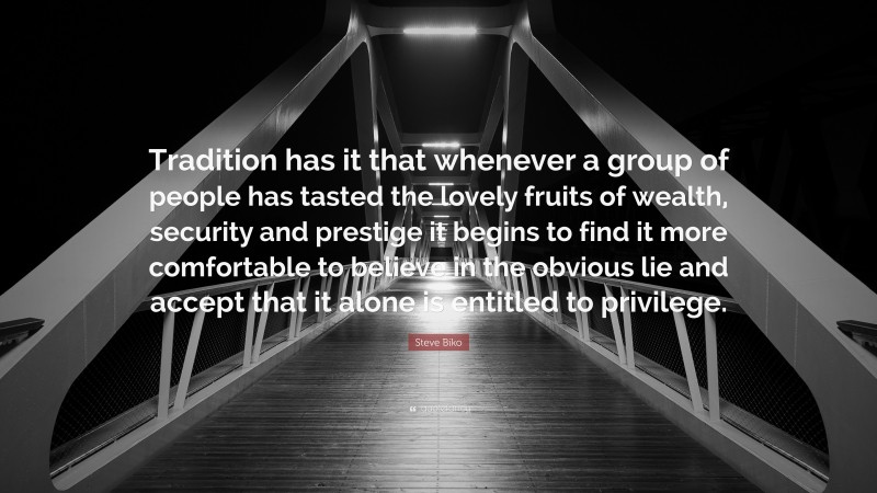 Steve Biko Quote: “Tradition has it that whenever a group of people has tasted the lovely fruits of wealth, security and prestige it begins to find it more comfortable to believe in the obvious lie and accept that it alone is entitled to privilege.”