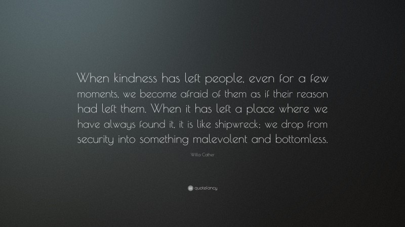 Willa Cather Quote: “When kindness has left people, even for a few moments, we become afraid of them as if their reason had left them. When it has left a place where we have always found it, it is like shipwreck; we drop from security into something malevolent and bottomless.”