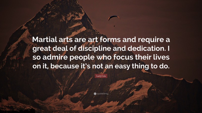 Lucy Liu Quote: “Martial arts are art forms and require a great deal of discipline and dedication. I so admire people who focus their lives on it, because it’s not an easy thing to do.”